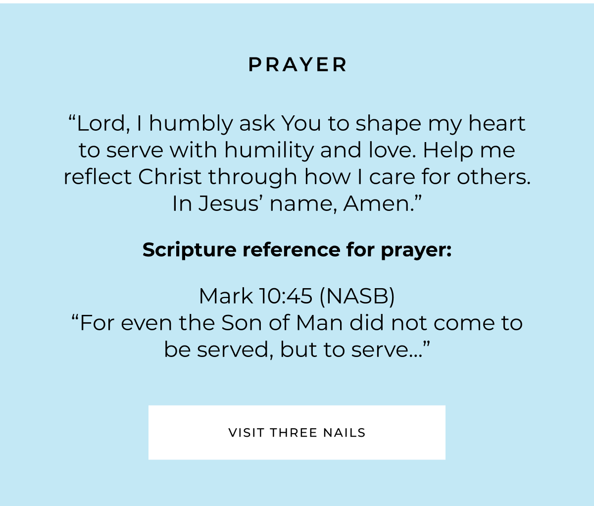 PRAYER "Lord, I humbly ask You to shape my heart to serve with humility and love. Help me reflect Christ through how I care for others. In Jesus' name, Amen. " Scripture reference for prayer: Mark 10:45 (NASB) "For even the Son of Man did not come to be served, but to serve..." VISIT THREE NAILS