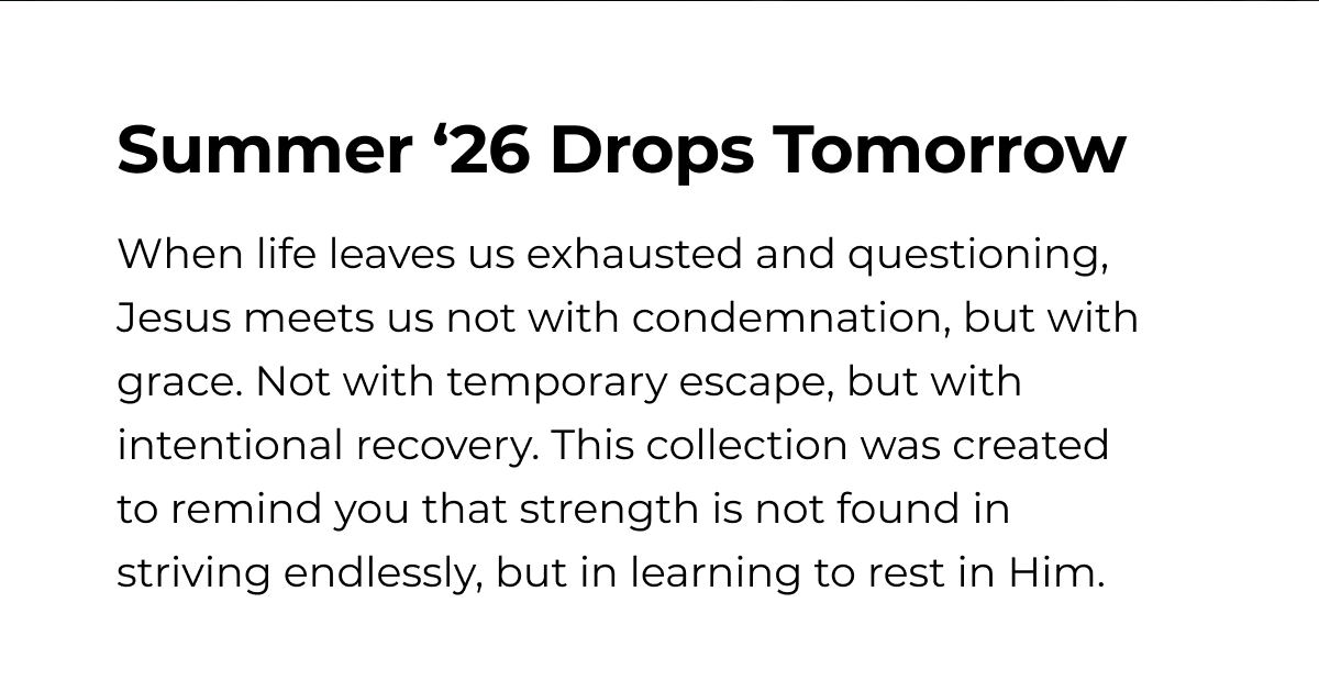Summer '26 Drops Tomorrow When life leaves us exhausted and questioning, Jesus meets us not with condemnation, but with grace. Not with temporary escape, but with intentional recovery. This collection was created to remind you that strength is not found in striving endlessly, but in learning to rest in Him.