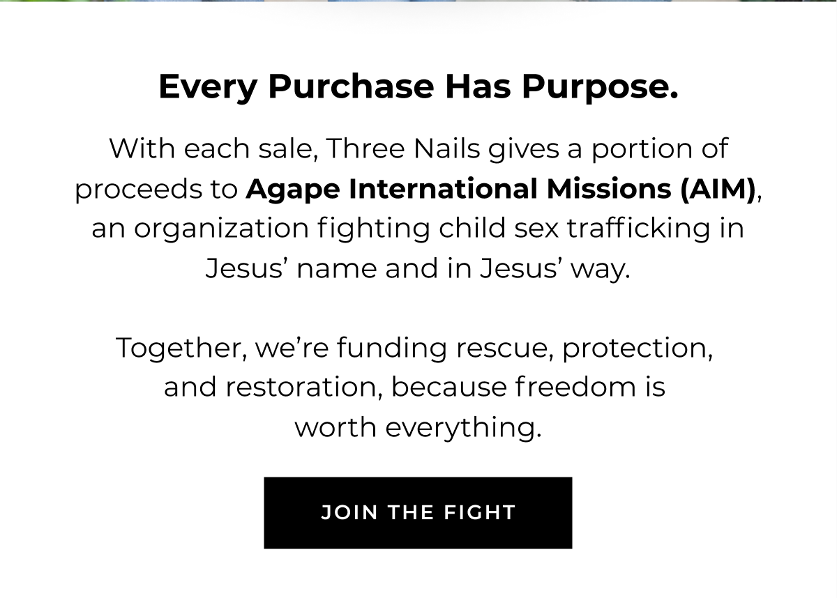 Every purchase has purpose. With each sale, Three Nails gives a portion of proceeds to Agape International Missions (AIM), an organization fighting child sex trafficking in Jesus' name and in Jesus' way.    Together, we're funding rescue, protection, and restoration, because freedom is worth everything.