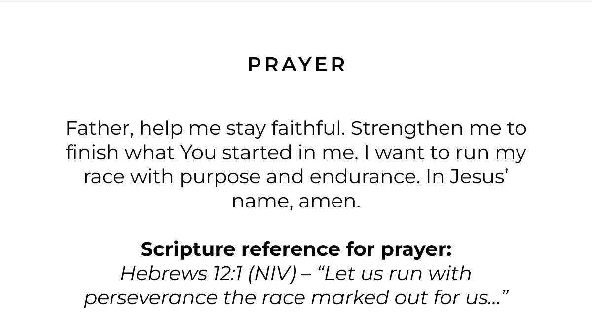 Prayer: Father, help me stay faithful. Strengthen me to finish what You started in me. I want to run my race with purpose and endurance. In Jesus' name, amen. Scripture for Prayer: Hebrews 12:1 (NIV) - 