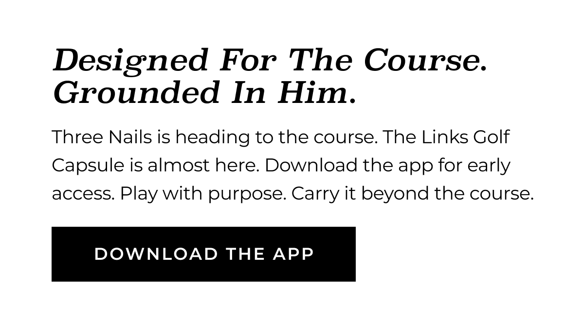 Designed For The Course. Grounded In Him. Three Nails is heading to the course. The Links Golf Capsule is almost here. Download the app for early access. Play with purpose. Carry it beyond the course. DOWNLOAD THE APP