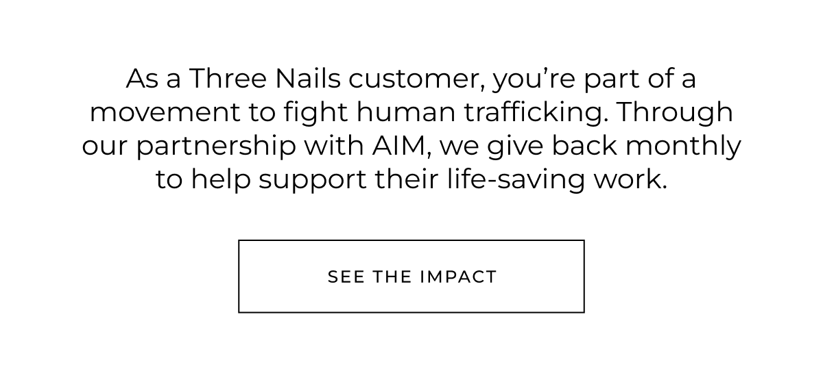 As a Three Nails customer, you're part of a movement to fight human trafficking. Through our partnership with AIM, a portion of our profits goes towards their life-saving work.