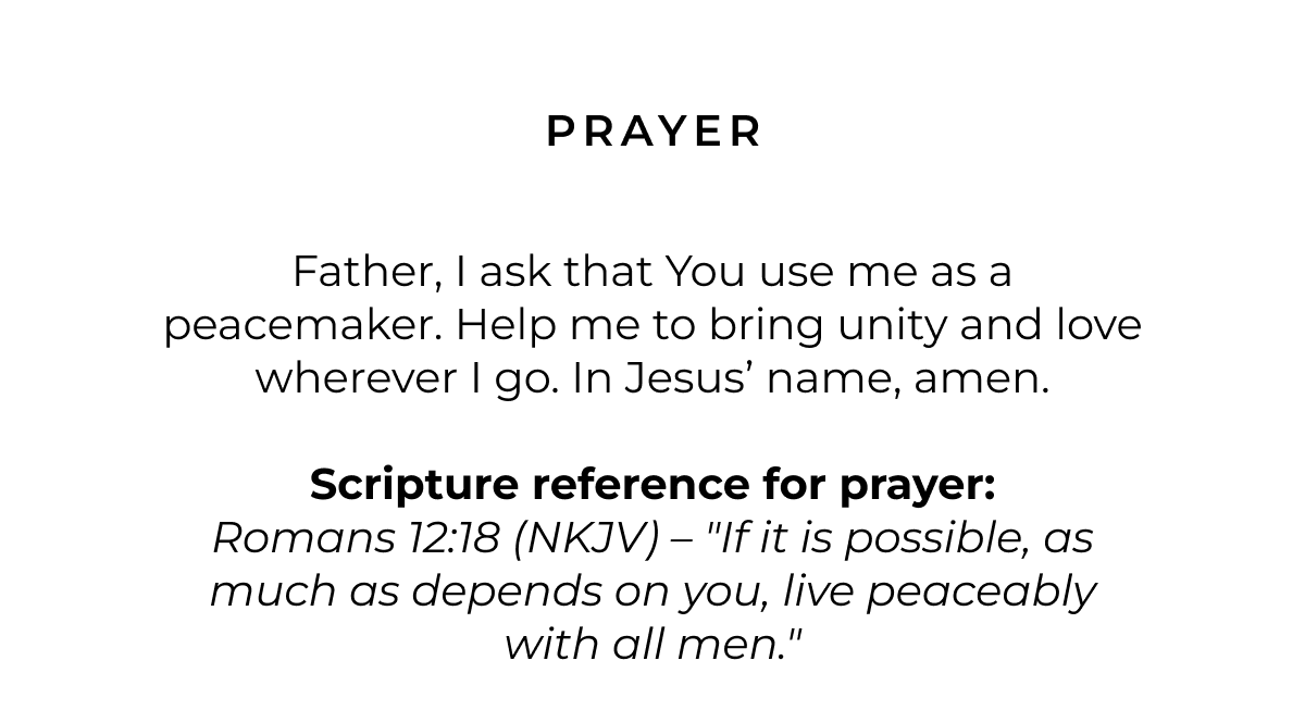 Father, I ask that You use me as a peacemaker. Help me to bring unity and love wherever I go. In Jesus' name, amen.  Scripture reference for prayer:  Romans 12:18 (NKJV) - "If it is possible, as much as depends on you, live peaceably with all men."