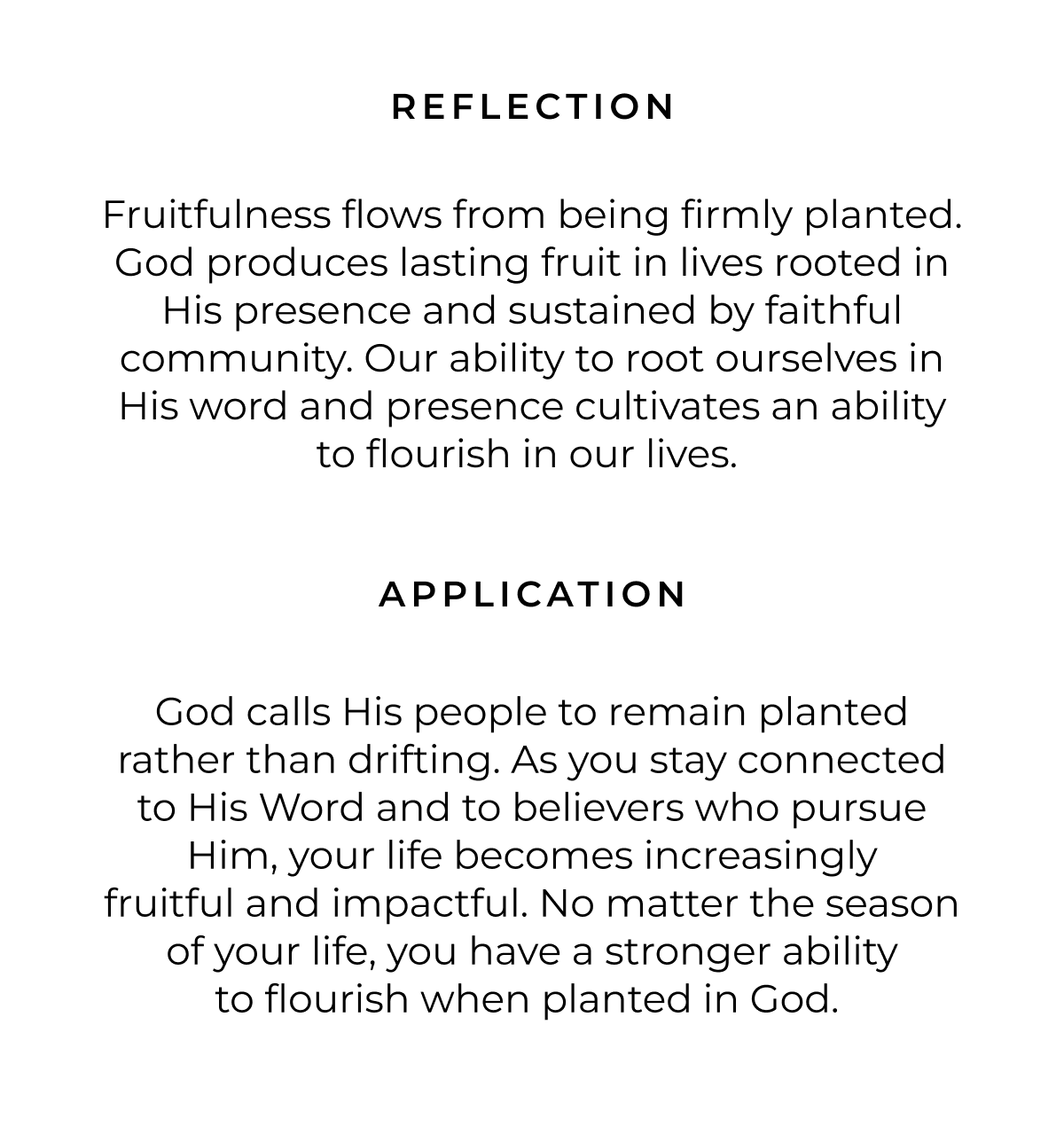 REFLECTION Fruitfulness flows from being firmly planted. God produces lasting fruit in lives rooted in His presence and sustained by faithful community. Our ability to root ourselves in His word and presence cultivates an ability to flourish in our lives. APPLICATION God calls His people to remain planted rather than drifting. As you stay connected to His Word and to believers who pursue Him, your life becomes increasingly fruitful and impactful. No matter the season of your life, you have a stronger ability to flourish when planted in God.