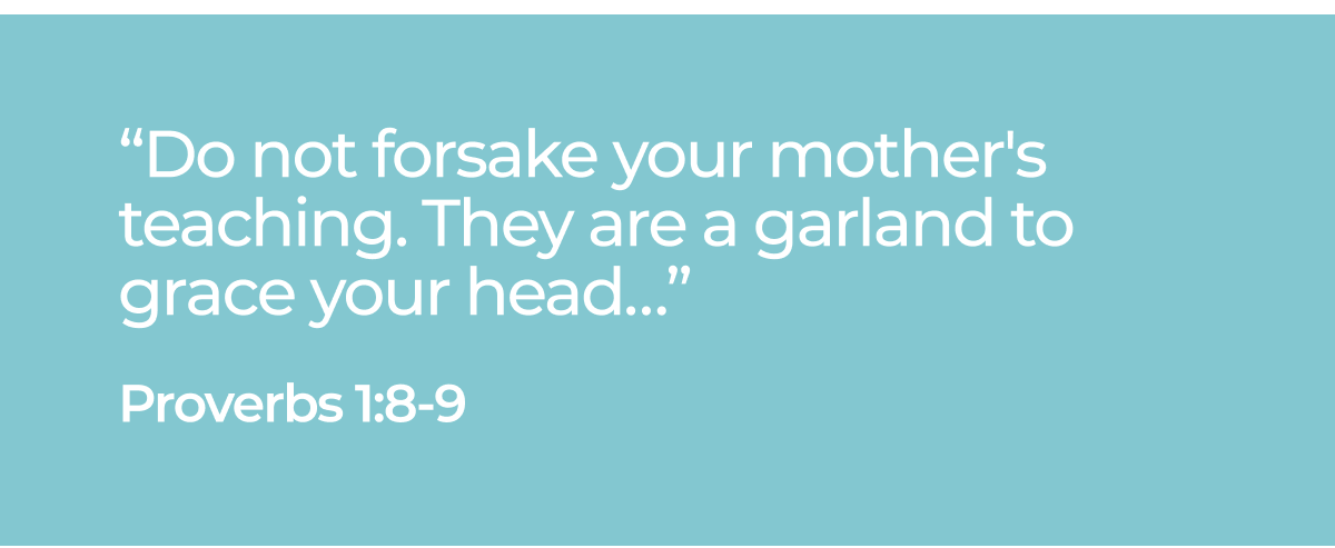 "Do not forsake your mother's teaching. They are a garland to grace your head..." Proverbs 1:8-9