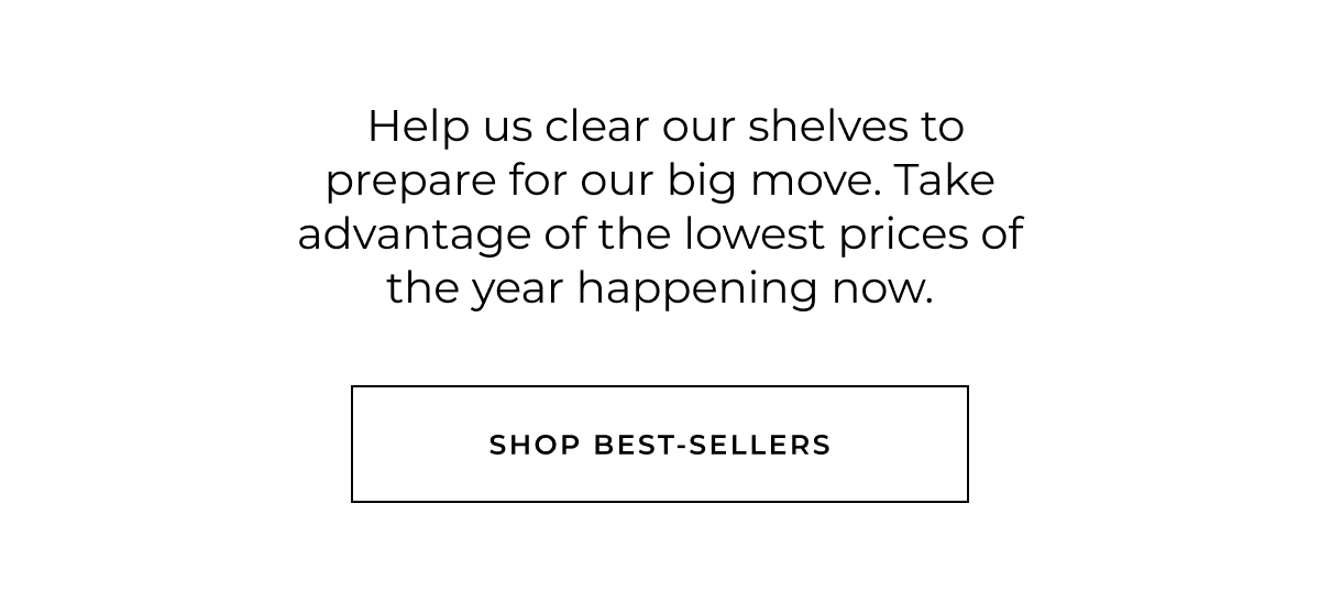  Help us clear our shelves to prepare for our big move. Take advantage of the lowest prices of the year happening now. shop best-sellers