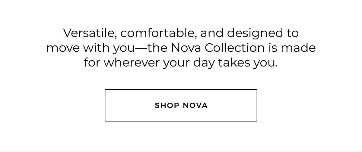 Versatile, comfortable, and designed to move with you-the Nova Collection is made for wherever your day takes you. shop nova