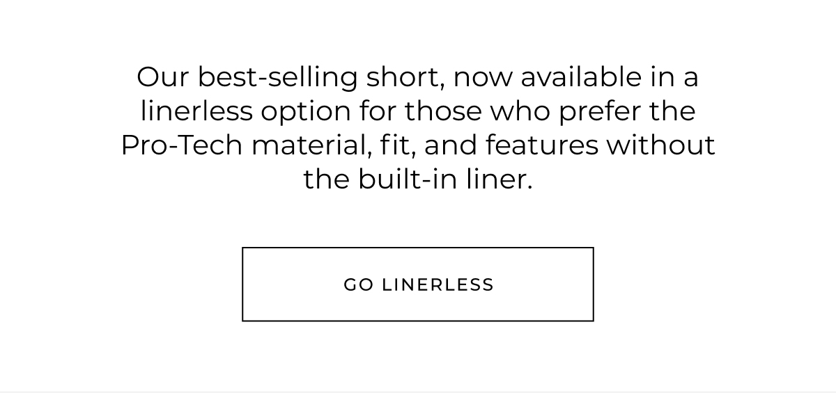 Our best-selling short, now available in a linerless option for those who prefer the Pro-Tech material, fit, and features without the built-in liner. go linerless