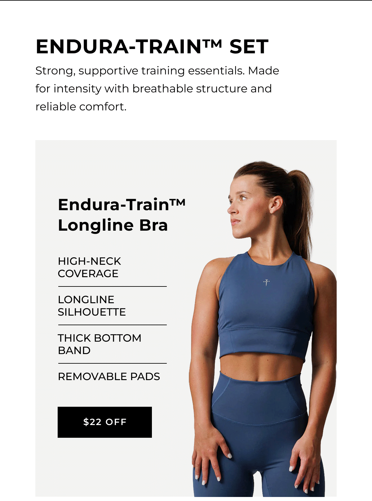 Endura-Train Set | Strong, supportive training essentials. Made for intensity with breathable structure and reliable comfort. |  High-neck coverage Longline silhouette Thick bottom band Removable pads $22 0ff