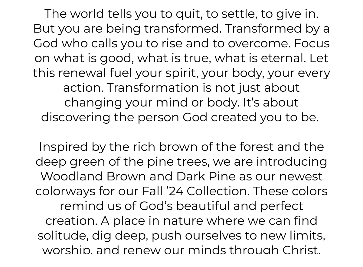 The world tells you to quit, to settle, to give in. But you are being transformed. Transformed by a God who calls you to rise and to overcome. Focus on what is good, what is true, what is eternal. Let this renewal fuel your spirit, your body, your every action. Transformation is not just about changing your mind or body. It's about discovering the person God created you to be.    Inspired by the rich brown of the forest and the deep green of the pine trees, we are introducing Woodland Brown and Dark Pine as our newest color ways for our Fall '24 Collection. These colors remind us of God's beautiful and perfect creation. A place in nature where we can find solitude, dig deep, push ourselves to new limits, worship, and renew our minds through Christ.