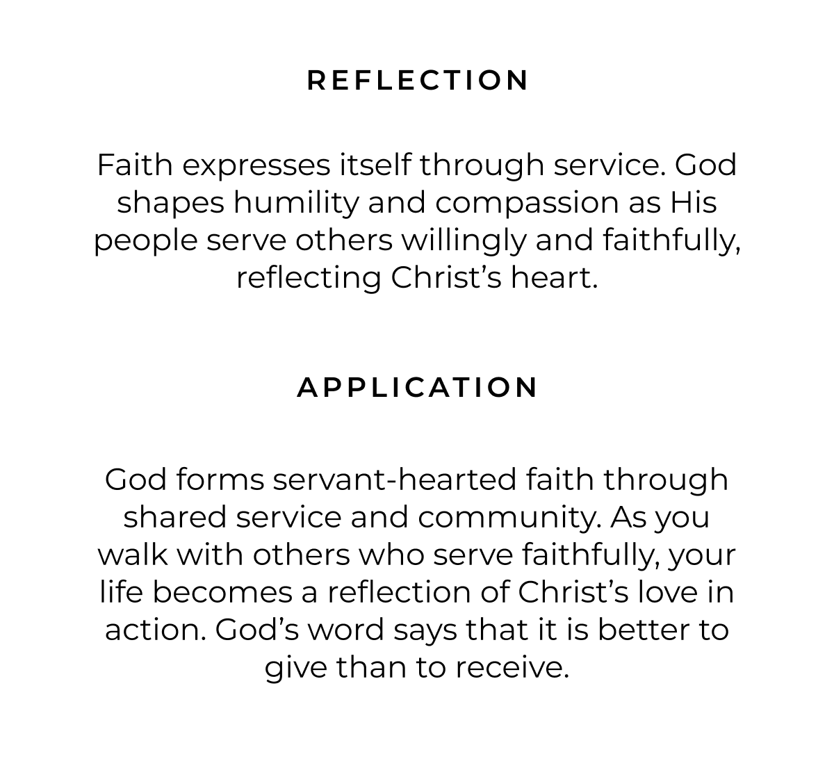 REFLECTION Faith expresses itself through service. God shapes humility and compassion as His people serve others willingly and faithfully, reflecting Christ's heart. APPLICATION God forms servant-hearted faith through shared service and community. As you walk with others who serve faithfully, your life becomes a reflection of Christ's love in action. God's word says that it is better to give than to receive.