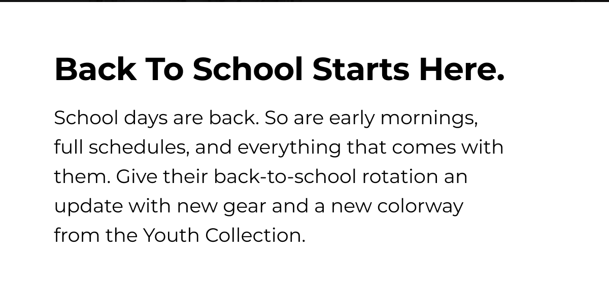 Back To School Starts Here. School days are back. So are early mornings, full schedules, and everything that comes with them. Give their back-to-school rotation an update with new gear and a new colorway from the Youth Collection.