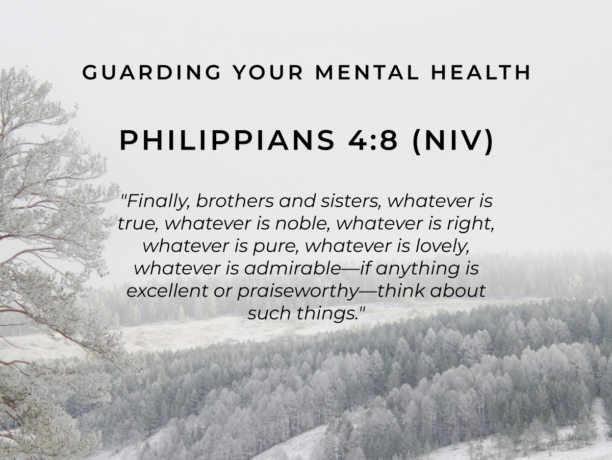 Guarding Your Mental Health  Philippians 4:8 (NIV) "Finally, brothers and sisters, whatever is true, whatever is noble, whatever is right, whatever is pure, whatever is lovely, whatever is admirable-if anything is excellent or praiseworthy-think about such things."