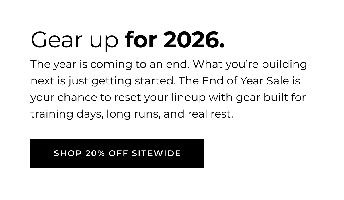 GEAR UP FOR 2026 The year is coming to an end. What you're building next is just getting started.  The End of Year Sale is your chance to reset your lineup with gear built for training days, long runs, and real rest. SHOP 20% OFF SITEWIDE