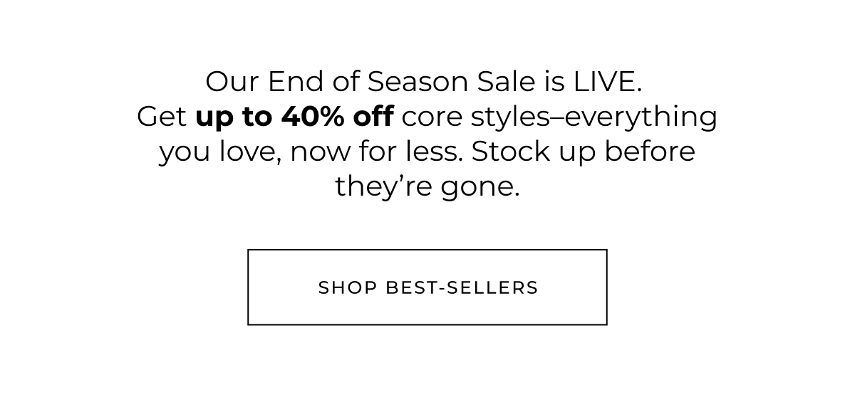 Our End of Season Sale is LIVE. Get up to 40% off core styles-everything you love, now for less.  Stock up before they're gone. Shop best-sellers
