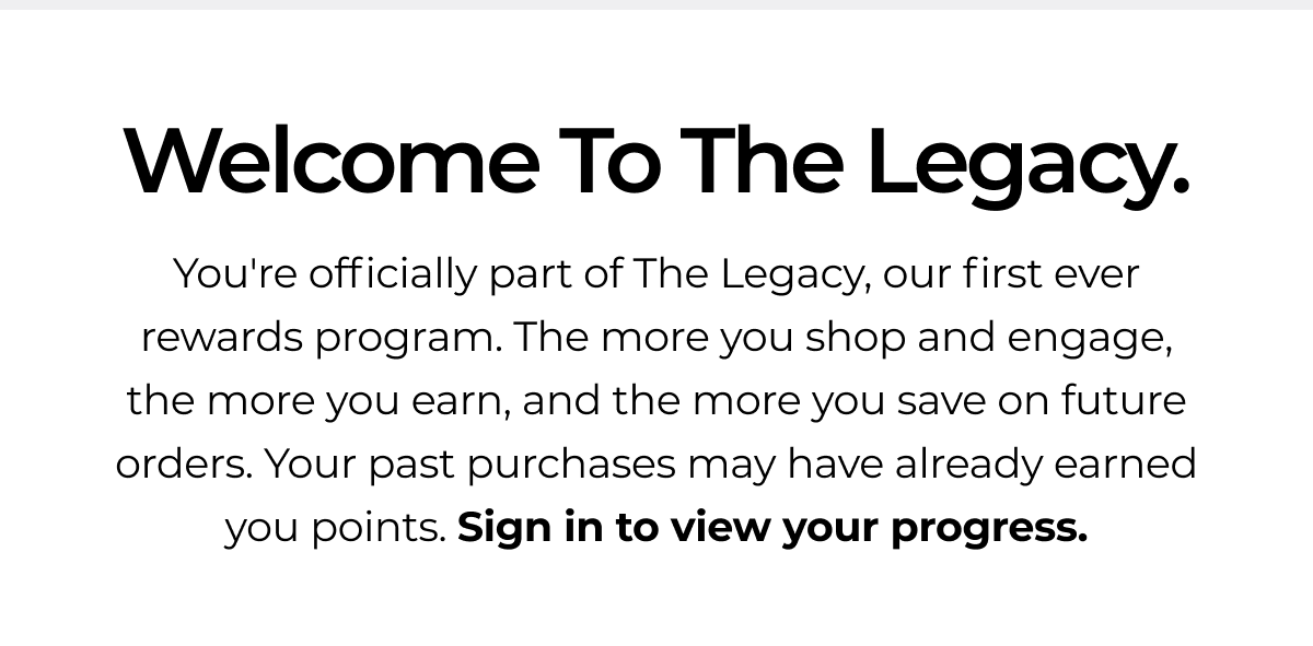 Welcome To The Legacy. You're officially part of The Legacy, our first ever rewards program. The more you shop and engage, the more you earn, and the more you save on future orders. Your past purchases may have already earned you points. Sign in to view your progress.