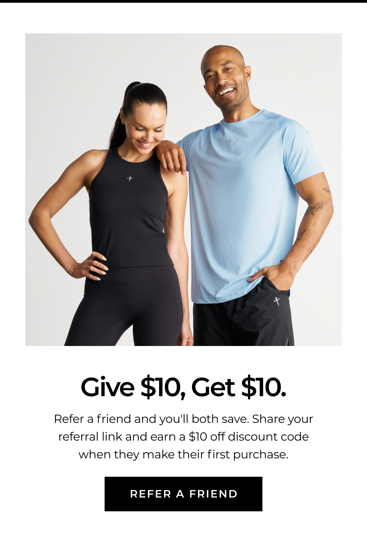 Give $10, Get $10. Refer a friend and you'll both save. Share your referral link and earn a $10 off discount code when they make their first purchase. REFER A FRIEND