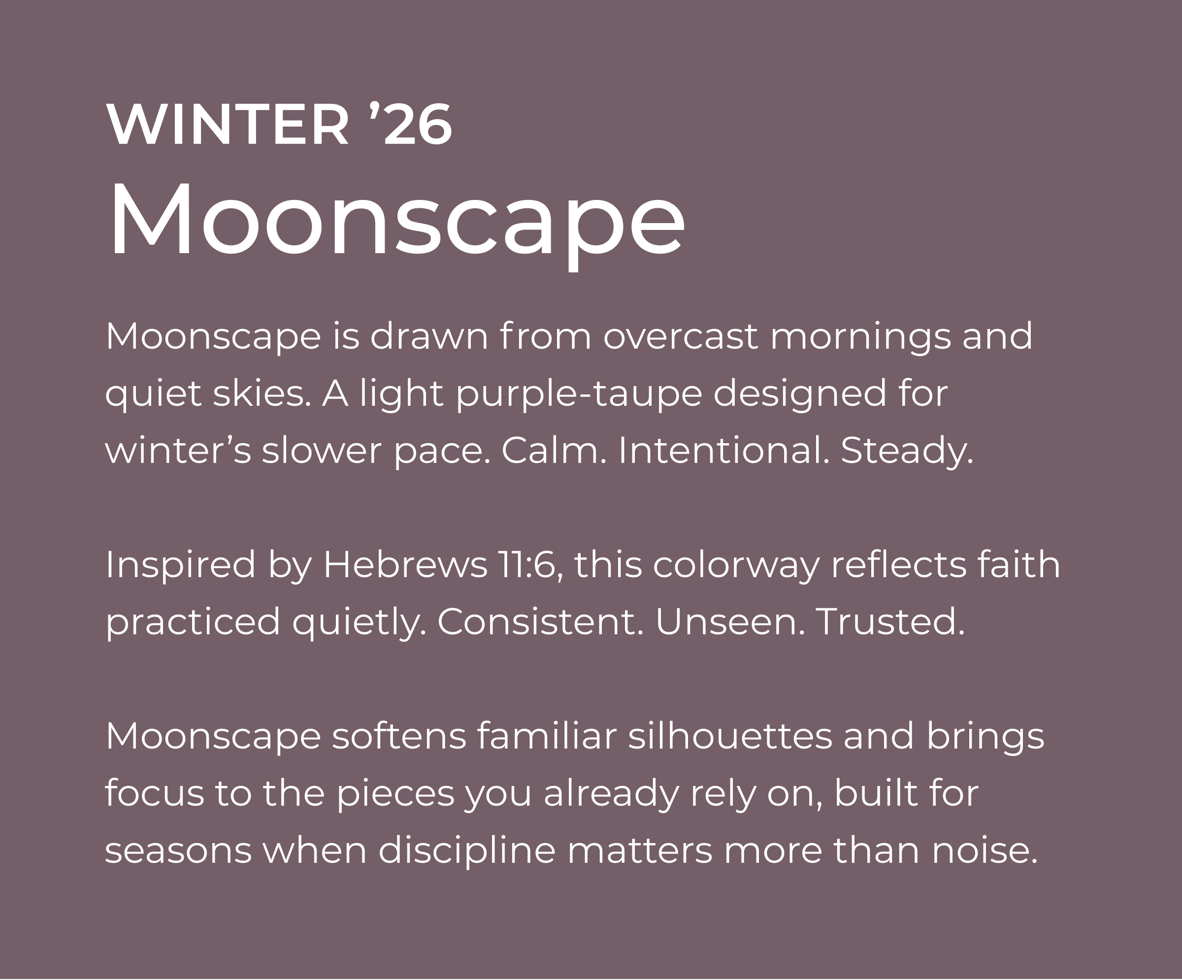 Winter '26 - Moonscape. Moonscape is drawn from overcast mornings and quiet skies. A light purple-taupe designed for winter's slower pace. Calm. Intentional. Steady.    Inspired by Hebrews 11:6, this colorway reflects faith practiced quietly. Consistent. Unseen. Trusted.    Moonscape softens familiar silhouettes and brings focus to the pieces you already rely on, built for seasons when discipline matters more than noise.