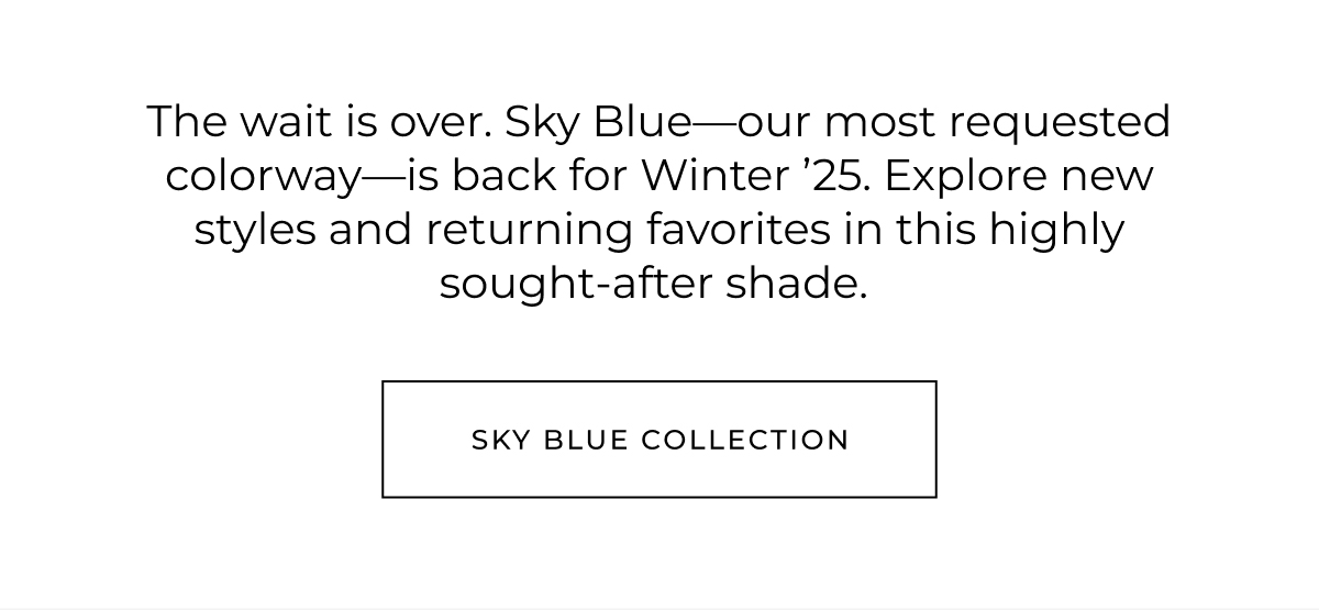 Inspired by the icey blue of a winter sky and the crisp cream of freshly fallen snow, we introduce Sky Blue and Cream as our newest colorways for our Winter '25 Collection. These colors evoke a sense of purity, peace and new beginnings.