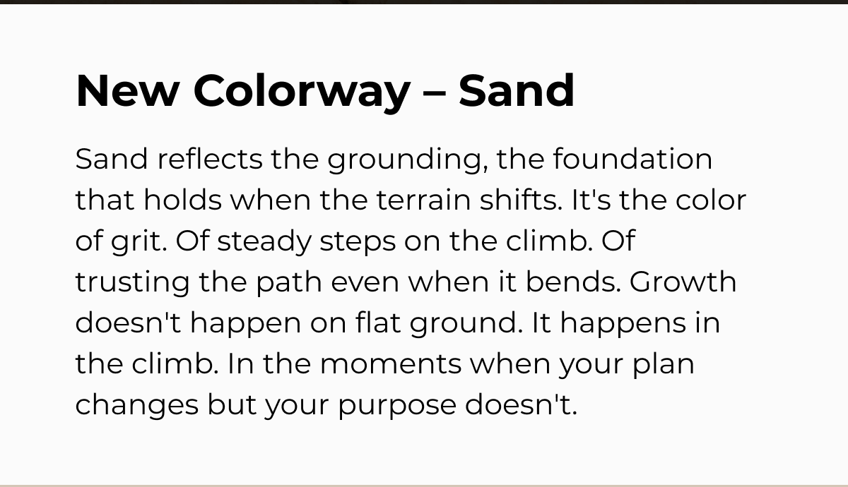 New Colorway - Sand Sand reflects the grounding, the foundation that holds when the terrain shifts. It's the color of grit. Of steady steps on the climb. Of trusting the path even when it bends. Growth doesn't happen on flat ground. It happens in the climb. In the moments when your plan changes but your purpose doesn't.