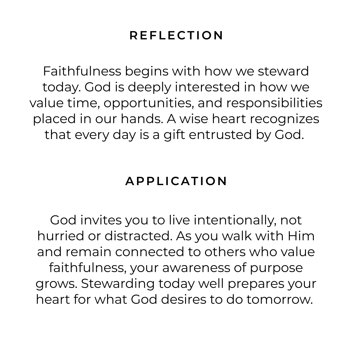 REFLECTION Faithfulness begins with how we steward today. God is deeply interested in how we value time, opportunities, and responsibilities placed in our hands. A wise heart recognizes that every day is a gift entrusted by God. APPLICATION God invites you to live intentionally, not hurried or distracted. As you walk with Him and remain connected to others who value faithfulness, your awareness of purpose grows. Stewarding today well prepares your heart for what God desires to do tomorrow.