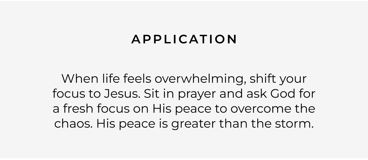 Application: When life feels overwhelming, shift your focus to Jesus. Sit in prayer and ask God for a fresh focus on His peace to overcome the chaos. His peace is greater than the storm.