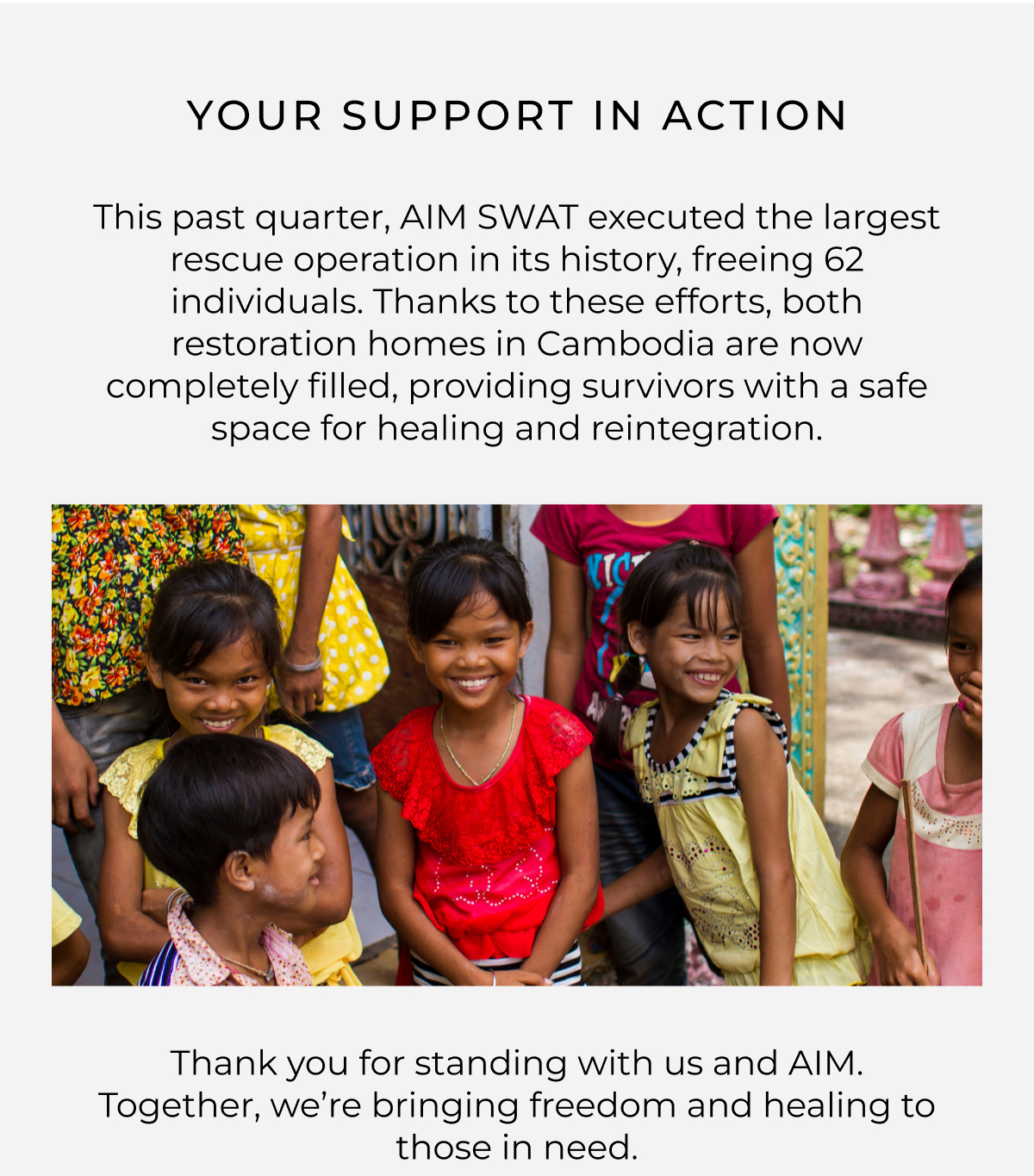 your support in action. This past quarter, AIM SWAT executed the largest rescue operation in its history, freeing 62 individuals. Thanks to these efforts, both restoration homes in Cambodia are now completely filled, providing survivors with a safe space for healing and reintegration.    Thank you for standing with us and AIM. Together, we're bringing freedom and healing to those in need.