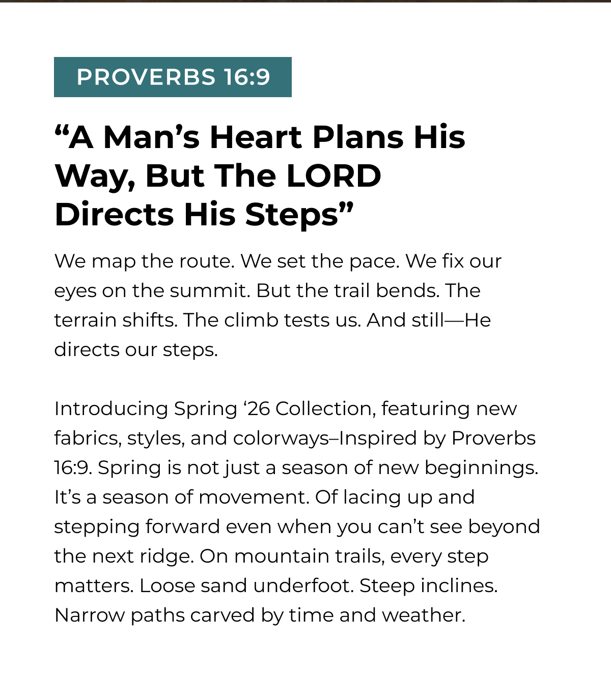 PROVERBS 16:9 "A Man's Heart Plans His Way, But The LORD Directs His Steps" We map the route. We set the pace. We fix our eyes on the summit. But the trail bends. The terrain shifts. The climb tests us. And still-He directs our steps. Introducing Spring '26 Collection, featuring new fabrics, styles, and colorways-Inspired by Proverbs 16:9. Spring is not just a season of new beginnings. It's a season of movement. Of lacing up and stepping forward even when you can't see beyond the next ridge. On mountain trails, every step matters. Loose sand underfoot. Steep inclines. Narrow paths carved by time and weather.