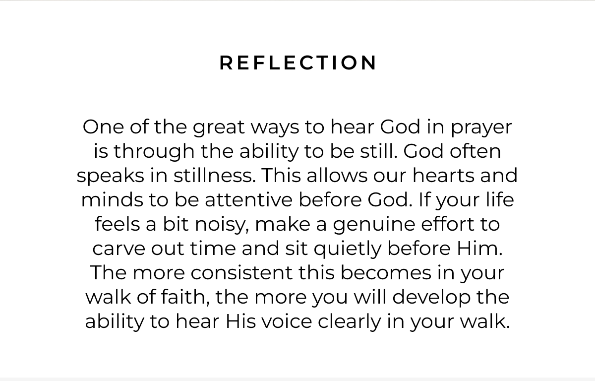 Reflection: One of the great ways to hear God in prayer is through the ability to be still. God often speaks in stillness. This allows our hearts and minds to be attentive before God. If your life feels a bit noisy, make a genuine effort to carve out time and sit quietly before Him. The more consistent this becomes in your walk of faith, the more you will develop the ability to hear His voice clearly in your walk.