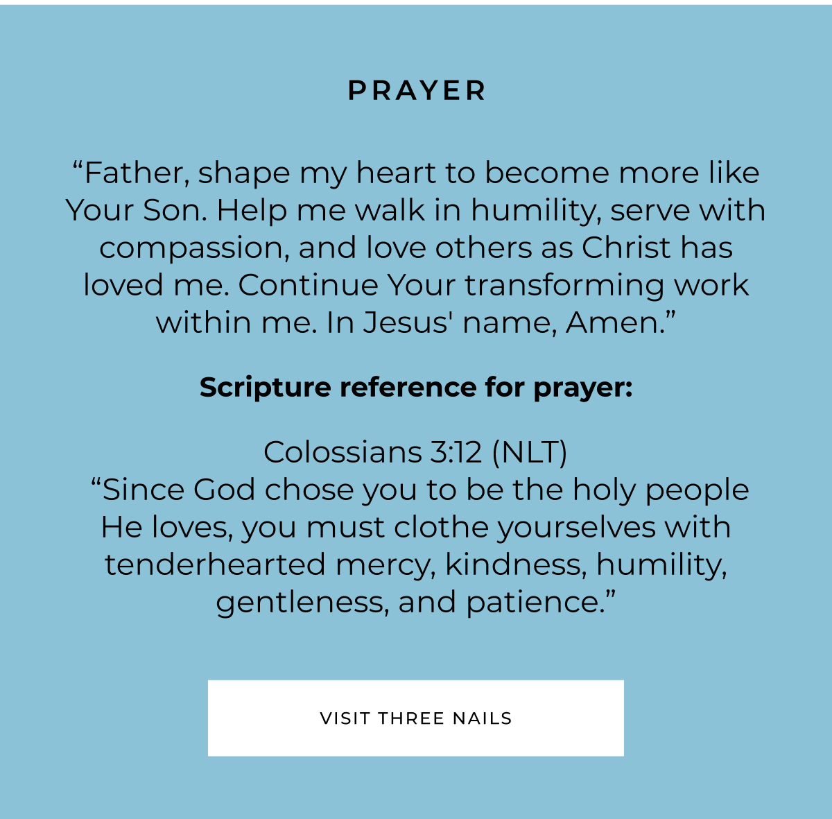 PRAYER "Father, shape my heart to become more like Your Son. Help me walk in humility, serve with compassion, and love others as Christ has loved me. Continue Your transforming work within me. In Jesus' name, Amen." Scripture reference for prayer: Colossians 3:12 (NLT) "Since God chose you to be the holy people He loves, you must clothe yourselves with tenderhearted mercy, kindness, humility, gentleness, and patience." VISIT THREE NAILS