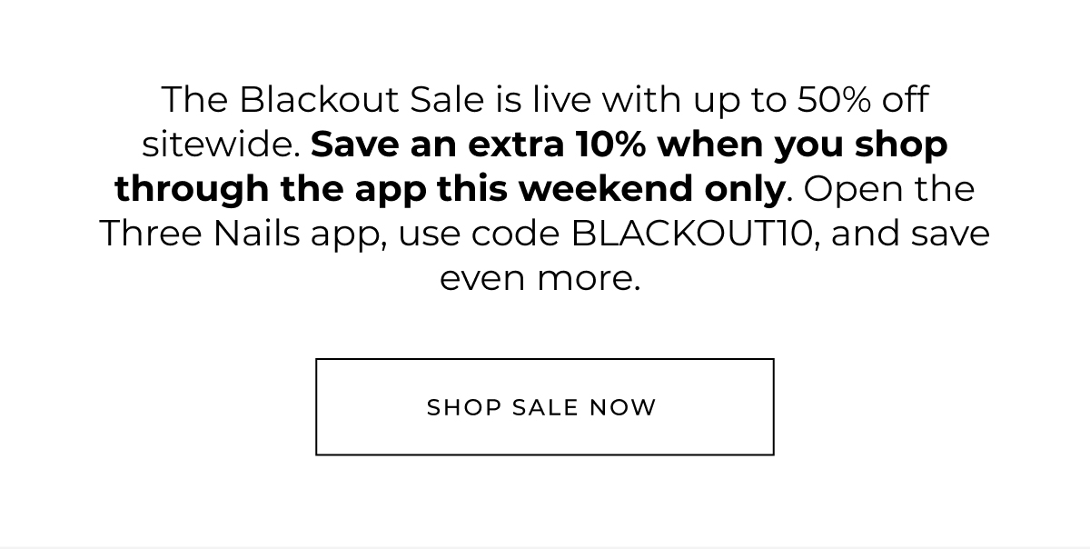 The Blackout Sale is live with up to 50% off sitewide. Save an extra 10% when you shop through the app this weekend only. Open the Three Nails app, use code BLACKOUT10, and save even more.