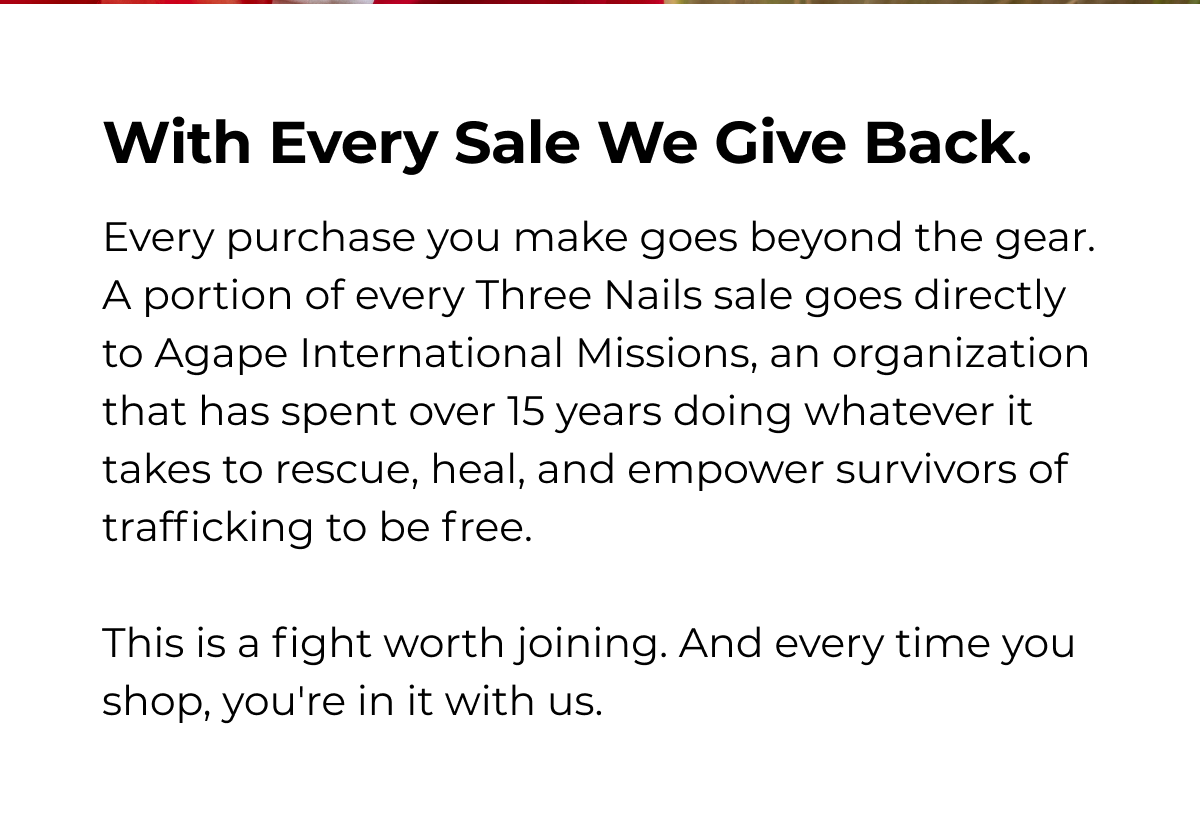 With Every Sale We Give Back. Every purchase you make goes beyond the gear. A portion of every Three Nails sale goes directly to Agape International Missions, an organization that has spent over 15 years doing whatever it takes to rescue, heal, and empower survivors of trafficking to be free. This is a fight worth joining. And every time you shop, you're in it with us.