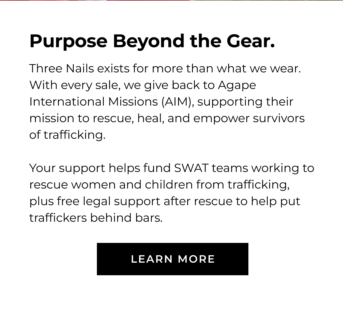 Three Nails exists for more than what we wear. With every sale, we give back to Agape International Missions (AIM), supporting their mission to rescue, heal, and empower survivors of trafficking. Your support helps fund SWAT teams working to rescue children and women from trafficking, plus free legal support after rescue to help put traffickers behind bars. LEARN MORE