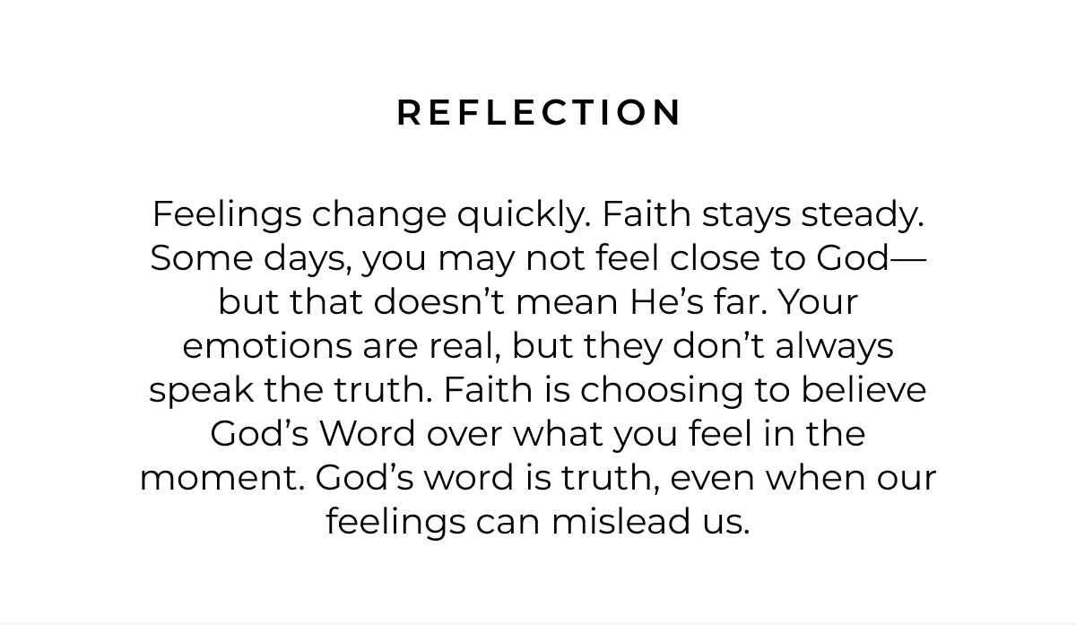 Reflection: Feelings change quickly. Faith stays steady. Some days, you may not feel close to God-but that doesn't mean He's far. Your emotions are real, but they don't always speak the truth. Faith is choosing to believe God's Word over what you feel in the moment. God's word is truth, even when our feelings can mislead us.