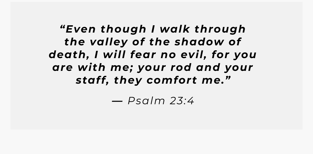 Even though I walk through the valley of the shadow of death, I will fear no evil,  for you are with me; your rod and your staff, they comfort me.  - Psalm 23:4