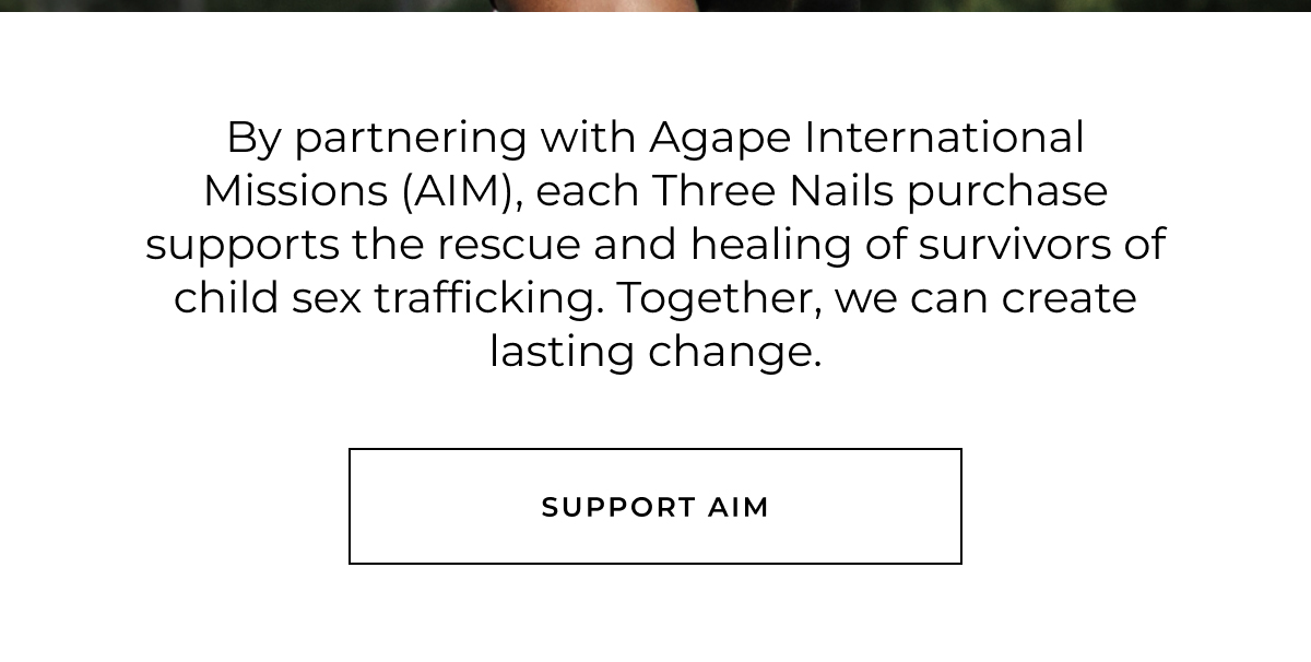 By partnering with Agape International Missions (AIM), each Three Nails purchase supports the rescue and healing of survivors of child sex trafficking. Together, we can create lasting change. support aim