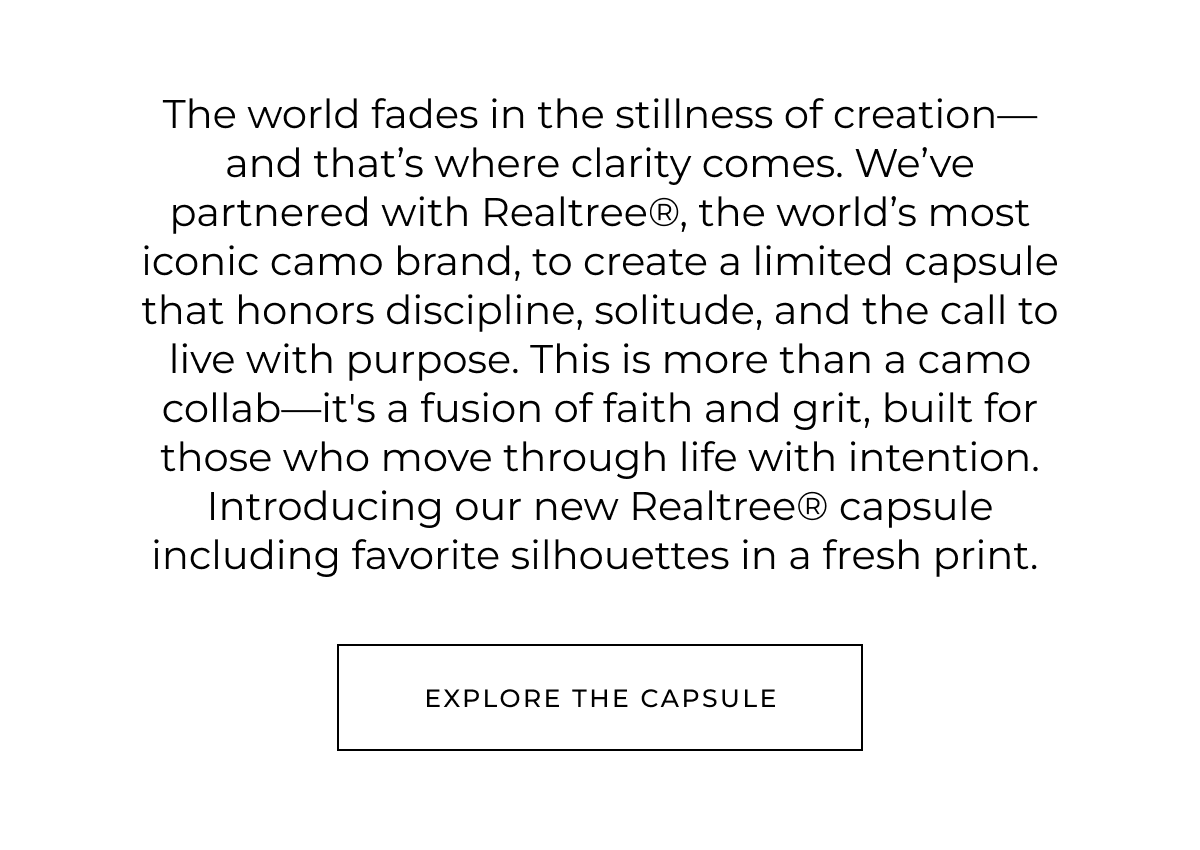 The world fades in the stillness of creation-and that's where clarity comes. We've partnered with Realtree®, the world's most iconic camo brand, to create a limited capsule that honors discipline, solitude, and the call to live with purpose. This is more than a camo collab-it's a fusion of faith and grit, built for those who move through life with intention. Introducing our new Realtree® capsule including favorite silhouettes in a fresh print. explore the capsule