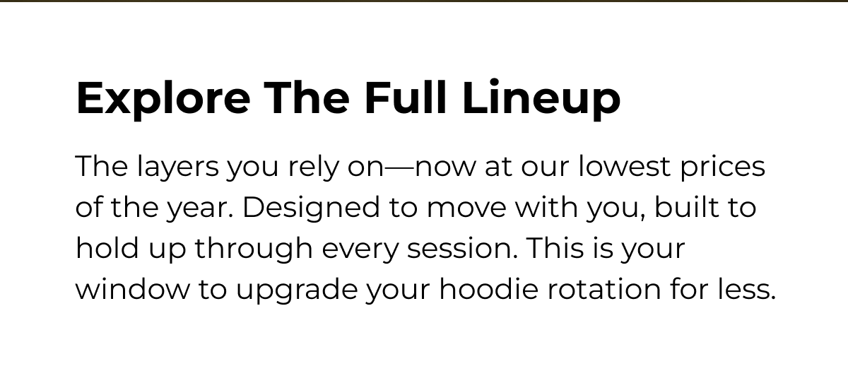 Explore The Full Lineup The layers you rely on-now at our lowest prices of the year. Designed to move with you, built to hold up through every session. This is your window to upgrade your hoodie rotation for less.