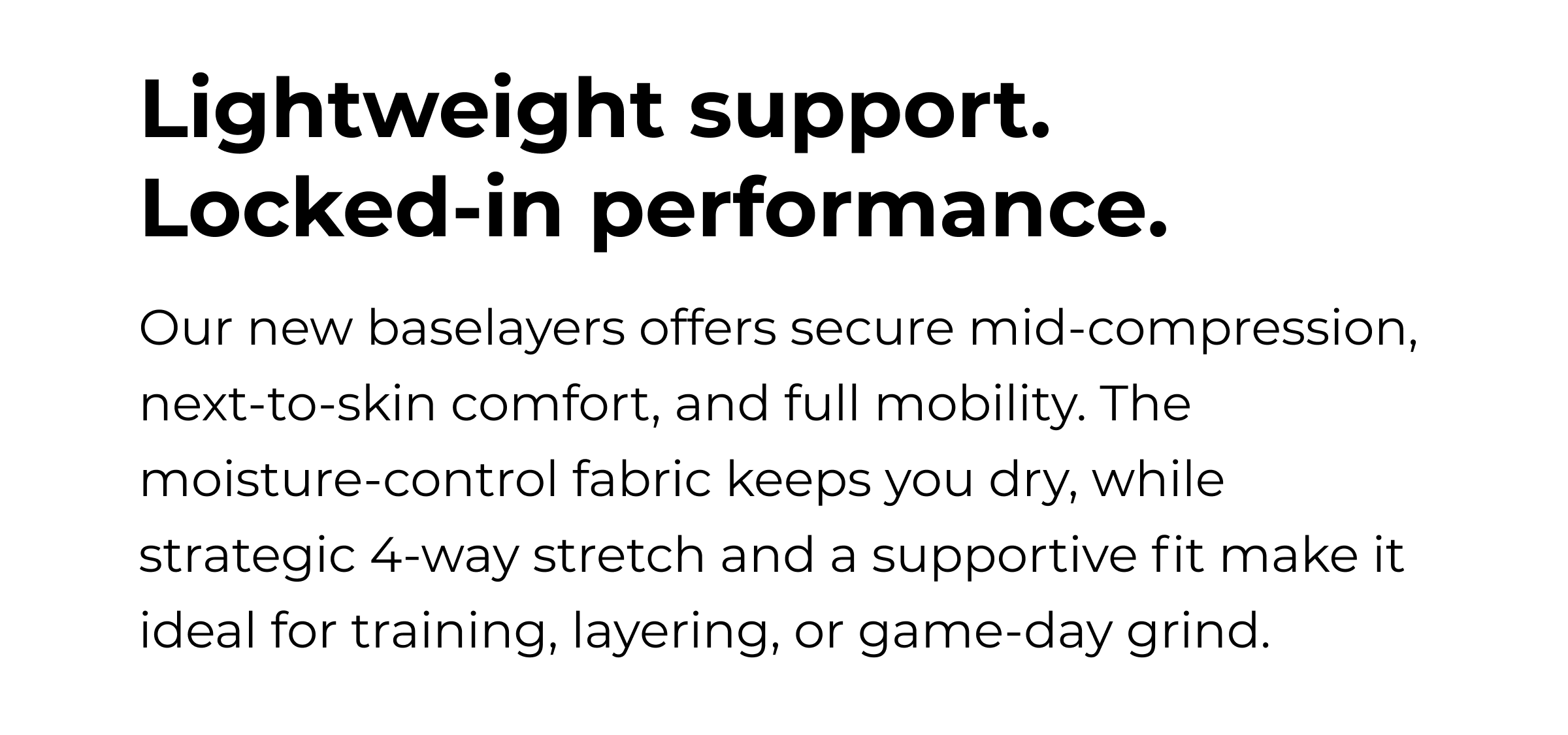 Lightweight support. Locked-in performance. Our new baselayers offers secure mid-compression, next-to-skin comfort, and full mobility. The moisture-control fabric keeps you dry, while strategic 4-way stretch and a supportive fit make it ideal for training, layering, or game-day grind.