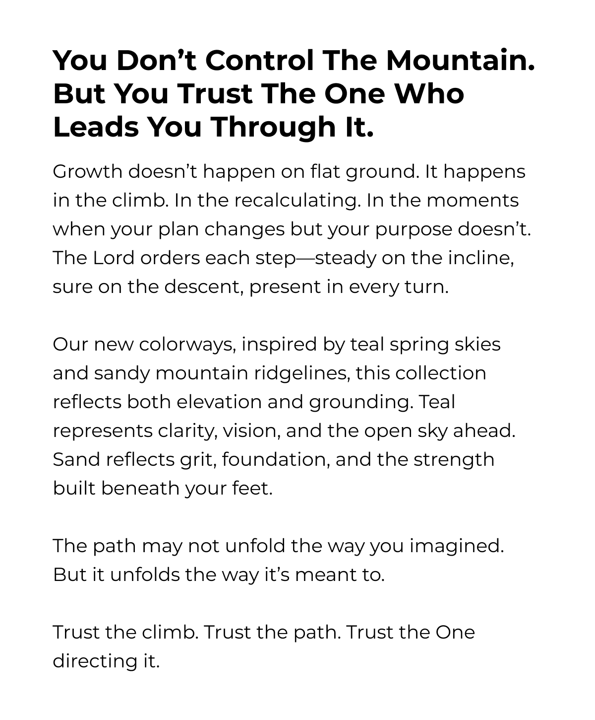 You Don't Control The Mountain. But You Trust The One Who Leads You Through It. Growth doesn't happen on flat ground. It happens in the climb. In the recalculating. In the moments when your plan changes but your purpose doesn't. The Lord orders each step-steady on the incline, sure on the descent, present in every turn. Our new colorways, inspired by teal spring skies and sandy mountain ridgelines, this collection reflects both elevation and grounding. Teal represents clarity, vision, and the open sky ahead. Sand reflects grit, foundation, and the strength built beneath your feet. The path may not unfold the way you imagined. But it unfolds the way it's meant to. Trust the climb. Trust the path. Trust the One directing it.