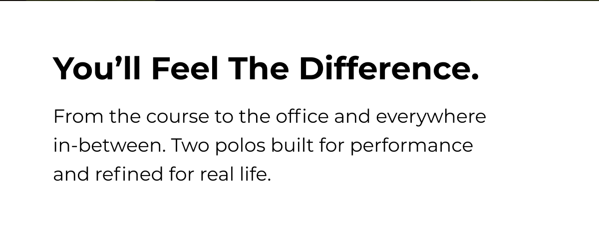 You'll Feel The Difference. From the course to the office and everywhere in-between. Two polos built for performance and refined for real life.