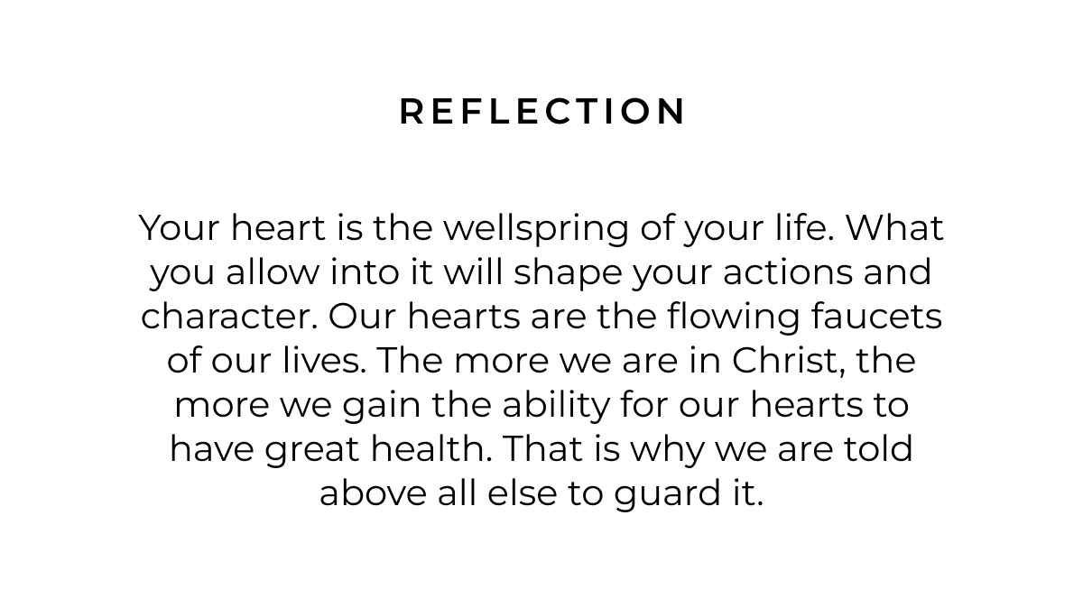 Reflection: Your heart is the wellspring of your life. What you allow into it will shape your actions and character. Our hearts are the flowing faucets of our lives. The more we are in Christ, the more we gain the ability for our hearts to have great health. That is why we are told above all else to guard it. 