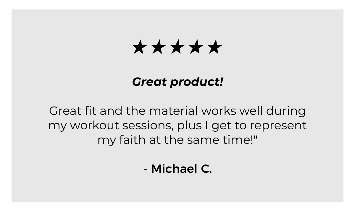 Great product!   Great fit and the material works well during my workout sessions, plus I get to represent my faith at the same time!"- Michael C.