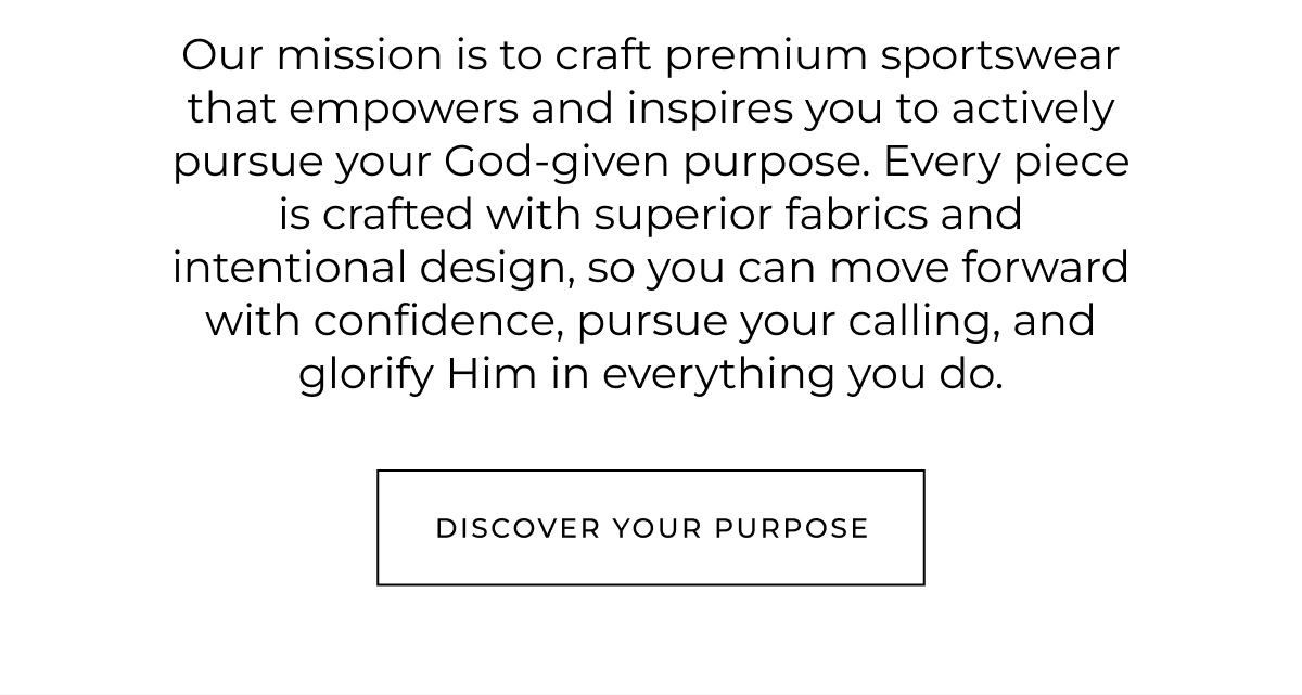 Our mission is to craft premium sportswear that empowers and inspires you to actively pursue your God-given purpose. Every piece is crafted with superior fabrics and intentional design, so you can move forward with confidence, pursue your calling, and glorify Him in everything you do.