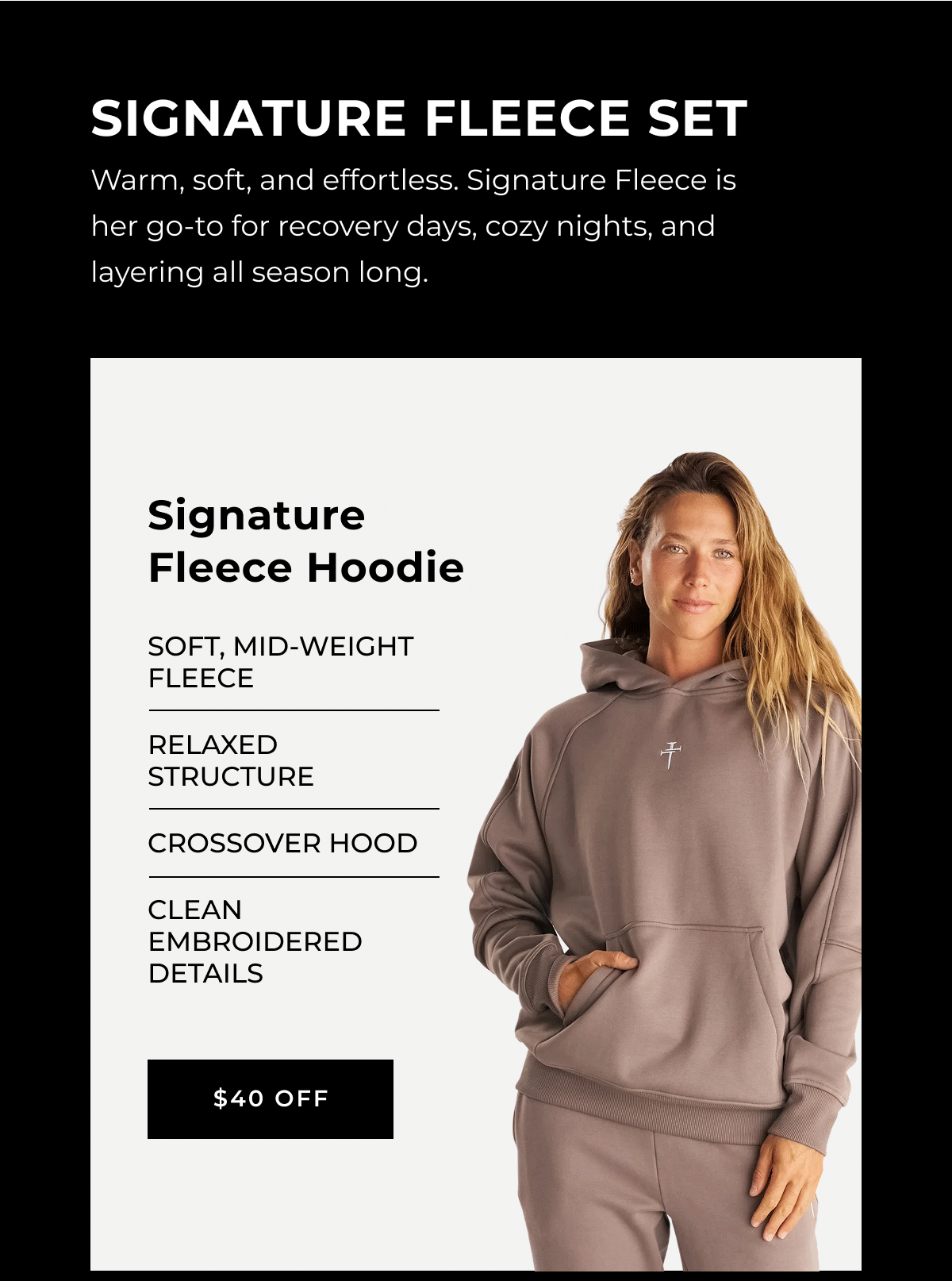 Warm, soft, and effortless. Signature Fleece is her go-to for recovery days, cozy nights, and layering all season long. signature fleece hoodie Soft, mid-weight fleece Relaxed structure Crossover hood Clean embroidered details $40 off