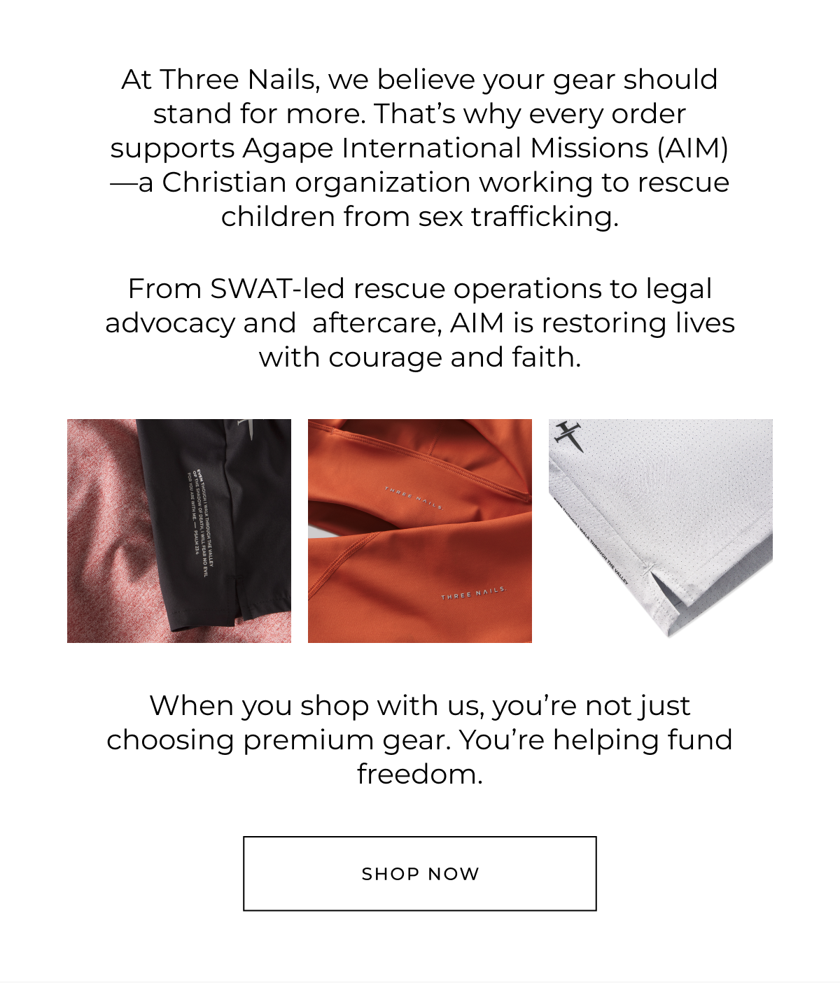 At Three Nails, we believe your gear should stand for more. That's why every order supports Agape International Missions (AIM)-a Christian organization working to rescue children from sex trafficking.    From SWAT-led rescue operations to legal advocacy and  aftercare, AIM is restoring lives with courage and faith.    When you shop with us, you're not just choosing premium gear. You're helping fund freedom. Shop now