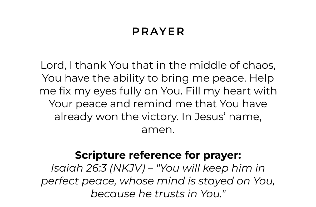 Prayer: Lord, I thank You that in the middle of chaos, You have the ability to bring me peace. Help me fix my eyes fully on You. Fill my heart with Your peace and remind me that You have already won the victory. In Jesus' name, amen.  Scripture reference for prayer: Isaiah 26:3 (NKJV) - "You will keep him in perfect peace, whose mind is stayed on You, because he trusts in You."