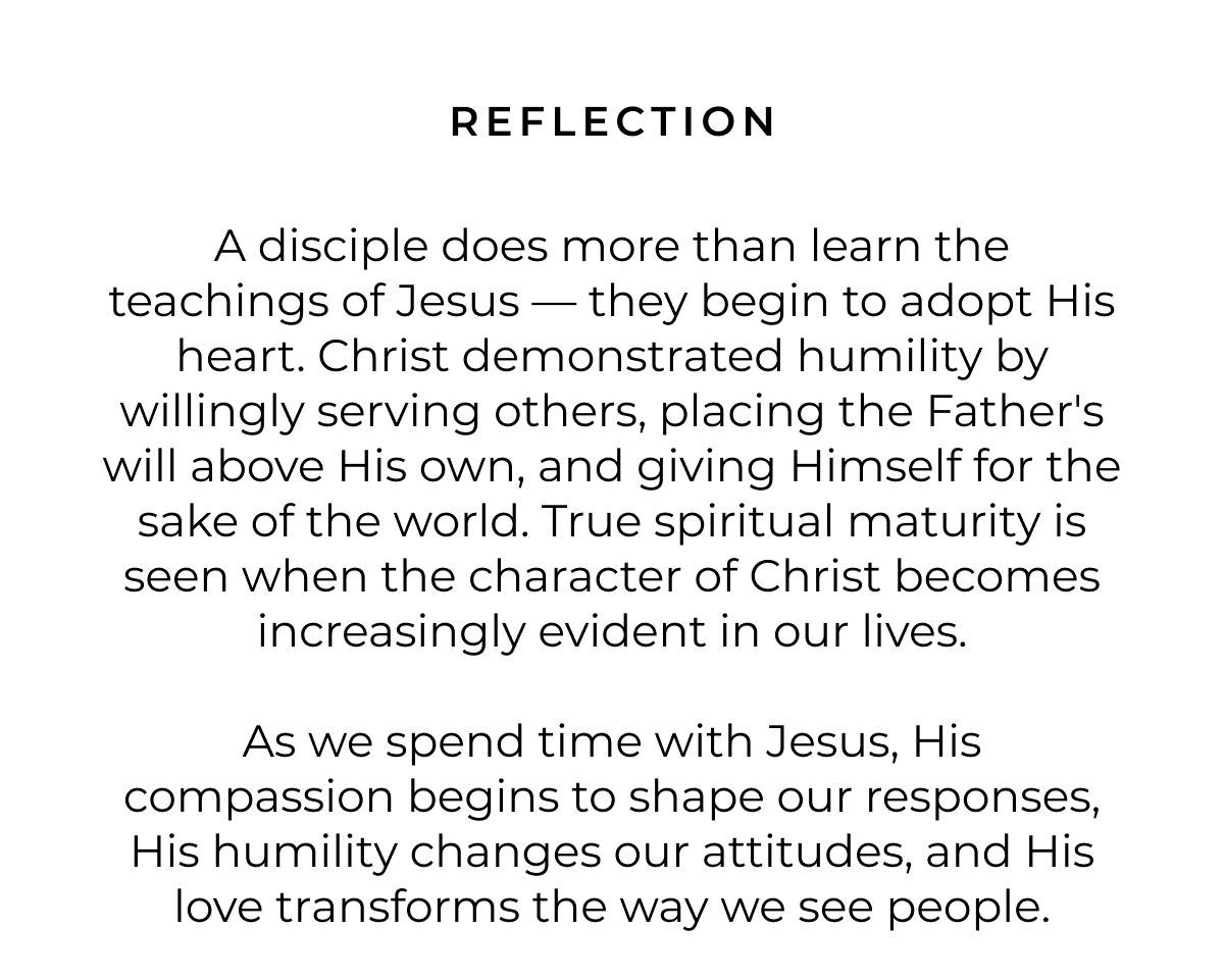 REFLECTION A disciple does more than learn the teachings of Jesus - they begin to adopt His heart. Christ demonstrated humility by willingly serving others, placing the Father's will above His own, and giving Himself for the sake of the world. True spiritual maturity is seen when the character of Christ becomes increasingly evident in our lives. As we spend time with Jesus, His compassion begins to shape our responses, His humility changes our attitudes, and His love transforms the way we see people.