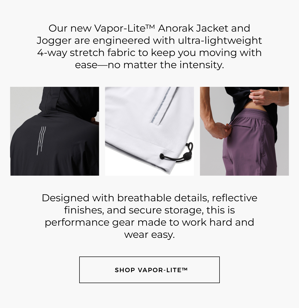 Our new Vapor-Lite™ Anorak Jacket and Jogger are engineered with ultra-lightweight 4-way stretch fabric to keep you moving with ease-no matter the intensity.     Designed with breathable details, reflective finishes, and secure storage, this is performance gear made to work hard and wear easy. Shop vapor-lite™