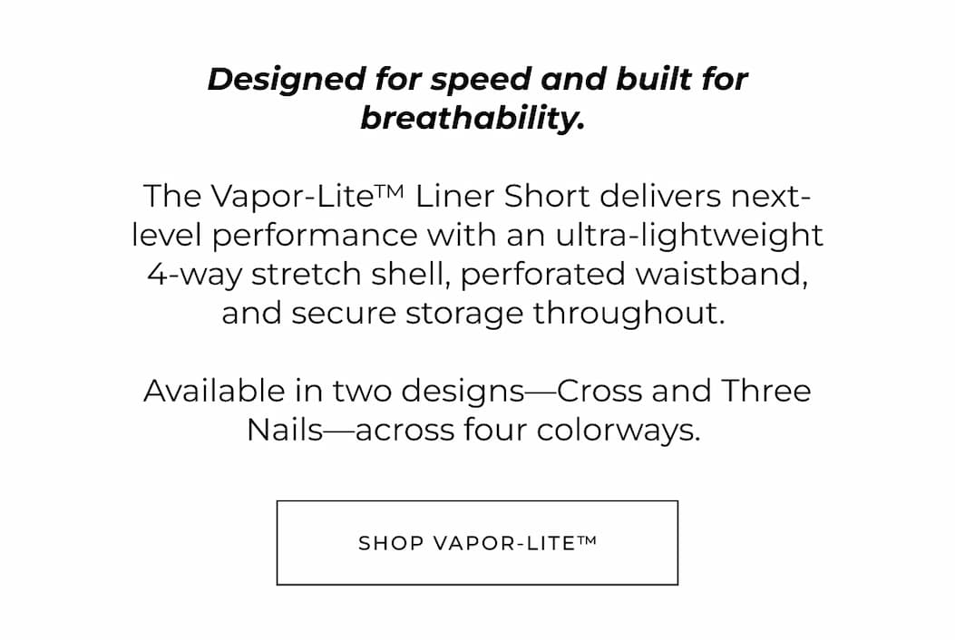 Designed for speed and built for breathability. The Vapor-Lite™ Liner Short delivers next-level performance with an ultra-lightweight 4-way stretch shell, perforated waistband, and secure storage throughout. Available in two designs-Cross and Three Nails-across five colorways. Shop Vapor-lite